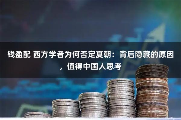 钱盈配 西方学者为何否定夏朝：背后隐藏的原因，值得中国人思考