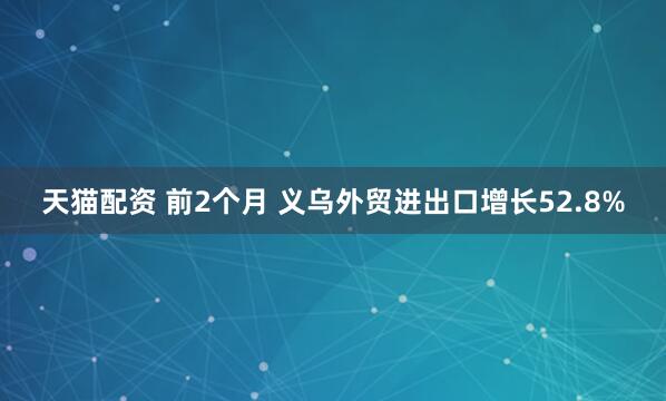 天猫配资 前2个月 义乌外贸进出口增长52.8%