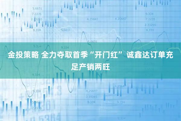 金投策略 全力夺取首季“开门红” 诚鑫达订单充足产销两旺