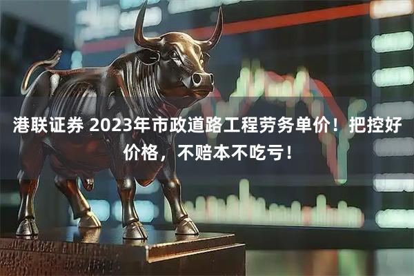 港联证券 2023年市政道路工程劳务单价！把控好价格，不赔本不吃亏！