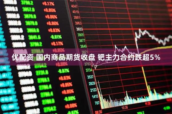 优配资 国内商品期货收盘 钯主力合约跌超5%
