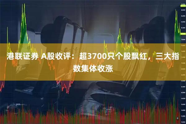 港联证券 A股收评：超3700只个股飘红，三大指数集体收涨