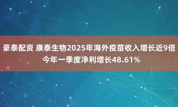 豪泰配资 康泰生物2025年海外疫苗收入增长近9倍  今年一季度净利增长48.61%