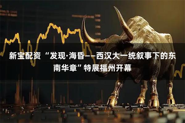 新宝配资 “发现·海昏——西汉大一统叙事下的东南华章”特展福州开幕