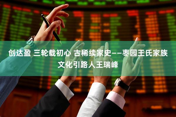 创达盈 三轮载初心 古稀续家史——枣园王氏家族文化引路人王瑞峰