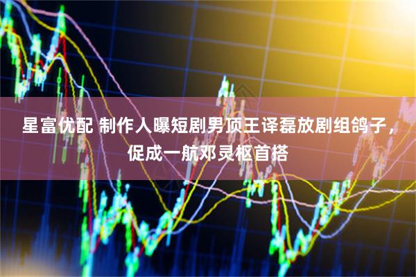 星富优配 制作人曝短剧男顶王译磊放剧组鸽子，促成一航邓灵枢首搭