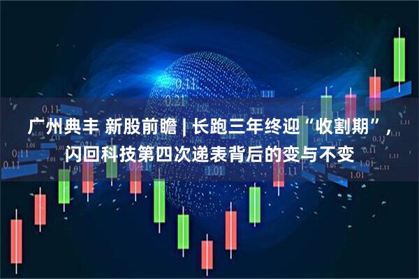 广州典丰 新股前瞻 | 长跑三年终迎“收割期”，闪回科技第四次递表背后的变与不变