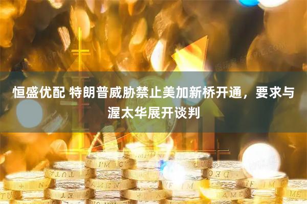 恒盛优配 特朗普威胁禁止美加新桥开通，要求与渥太华展开谈判