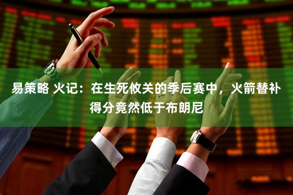 易策略 火记：在生死攸关的季后赛中，火箭替补得分竟然低于布朗尼