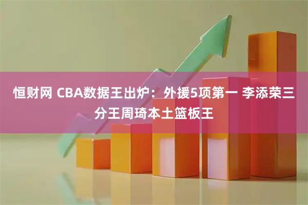 恒财网 CBA数据王出炉：外援5项第一 李添荣三分王周琦本土篮板王