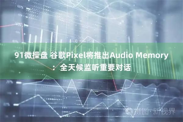 91微操盘 谷歌Pixel将推出Audio Memory：全天候监听重要对话