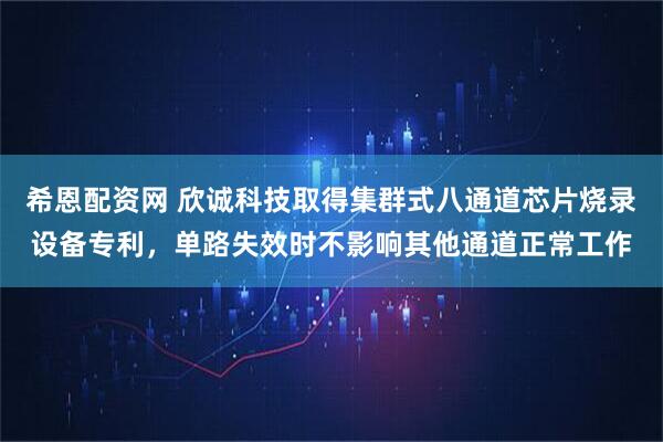 希恩配资网 欣诚科技取得集群式八通道芯片烧录设备专利，单路失效时不影响其他通道正常工作