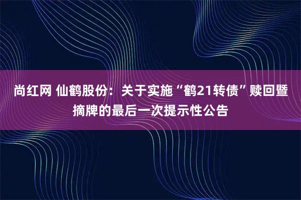 尚红网 仙鹤股份：关于实施“鹤21转债”赎回暨摘牌的最后一次提示性公告
