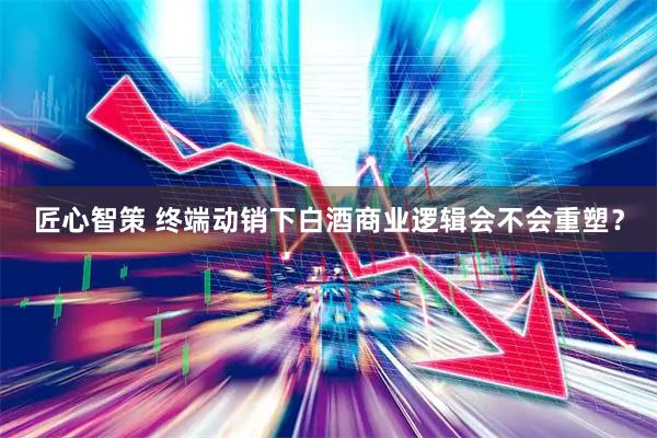匠心智策 终端动销下白酒商业逻辑会不会重塑？